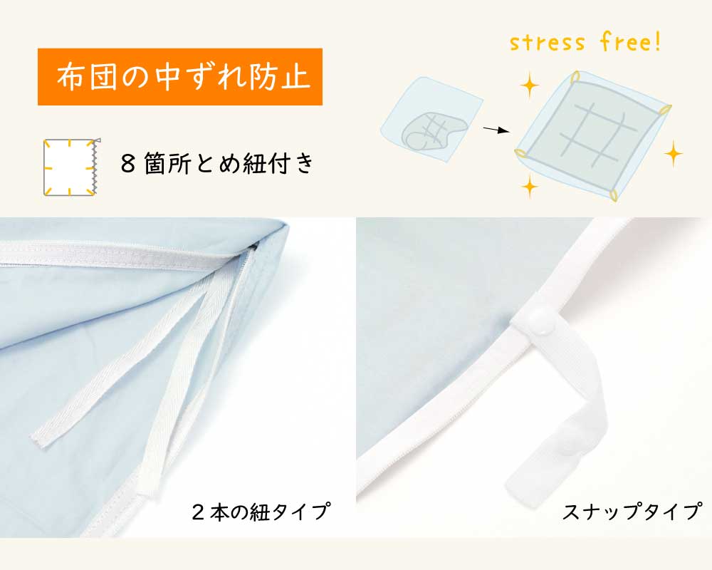 掛け布団カバーには布団が中ずれしないよう内側8か所にとめ紐が付いています、2本の紐タイプかスナップタイプです、布団に付属のループに通して使います